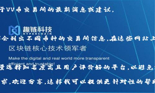 关于“VV币交易所”的具体信息较为匮乏，因此我会给出一些可能的思路和建议，以帮助你找到相关的交易所。

### 1. 直接搜索

首先，你可以直接在搜索引擎上输入“VV币交易所”，看看是否能够找到相关的官方网站或介绍。很多交易所会在网页上发布最新的动态和信息。

### 2. 交易所列表

有些比较知名的数字货币交易所可能会支持VV币，常见的包括：

- **币安（Binance）**
- **火币（Huobi）**
- **OKEx**

可以在这些交易所的官网上搜索VV币的交易对。

### 3. 社区与论坛

除了交易所本身，数字货币相关的社区和论坛也可以提供帮助，例如：

- **Reddit**
- **Twitter**
- **Telegram群组**

在这些平台上，可以询问其他用户，他们可能有关于VV币交易所的最新消息或建议。

### 4. 使用数字货币行情网站

一些行情网站（如CoinMarketCap、CoinGecko等）会列出不同币种的交易所信息。在这些网站上搜索VV币，可以找到它在哪些交易所上市的信息。

### 5. 注意安全

在选择交易所时，务必注意其安全性与信誉度，尽量选择知名度高且用户评价好的平台，以避免潜在的风险。

如果你有关于VV币的更多背景信息或者具体的需求，欢迎分享，这样我可以提供更针对性的帮助。