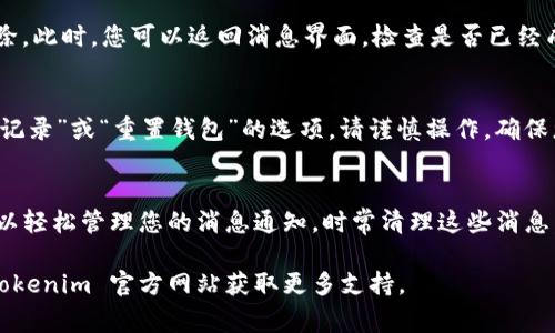 要删除 Tokenim 钱包中的消息，通常可以通过以下步骤来实现，具体步骤可能因应用版本或设备而略有不同：

步骤一：打开 Tokenim 钱包
首先，确保您已经在手机上安装并打开了 Tokenim 钱包应用。如果您还没有安装，可以在应用商店里找到并下载。

步骤二：找到消息或通知
在钱包应用的主界面上，通常会有一个“消息”或“通知”选项。点击进入此选项，您将看到最近的交易记录、提醒或其他相关消息。

步骤三：选择要删除的消息
浏览消息列表，找到您想要删除的具体消息。通常每条消息旁边都会有一个选项，比如“删除”或“清除”。

步骤四：删除消息
点击您想要删除的消息旁边的“删除”或“清除”按钮。在某些情况下，系统可能还会弹出一个确认窗口，询问您是否确定要删除该消息。这是为了防止误操作，确保您真的要删除。

步骤五：确认删除
如果出现确认窗口，您只需点击“确认”或“是”按钮，消息就会被成功删除。此时，您可以返回消息界面，检查是否已经成功删除消息。

额外提示：彻底清除历史记录
如果您希望彻底清除所有消息记录，可能需要在设置中查找“清除历史记录”或“重置钱包”的选项，请谨慎操作，确保您不会删除重要的交易记录。

总结
删除 Tokenim 钱包中的消息是一个简单的过程，遵循以上步骤，就可以轻松管理您的消息通知。时常清理这些消息，不仅能够保持界面的整洁，还能帮助您更好地关注重要的交易和通知。

如果在实际操作中遇到问题，可以查阅应用内的帮助文档，或者访问 Tokenim 官方网站获取更多支持。