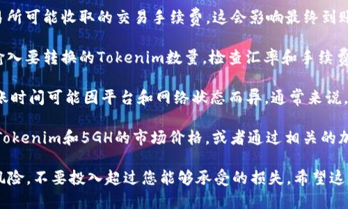 要将Tokenim转换为5GH并了解到账金额，您需要首先了解以下几个步骤：

1. **了解Tokenim和5GH的转换比率**：不同的交易所和平台可能会提供不同的转换比率，因此建议您提前查看相关平台的汇率信息。

2. **选择交易所**：使用信誉良好的加密货币交易所或平台进行交易，例如Binance、Coinbase等。在这些平台上，您可以选择将Tokenim转换为5GH。

3. **支付交易费用**：在进行转换时，请注意每个交易所可能收取的交易手续费，这会影响最终到账金额。

4. **进行交易**：根据您所选择的交易平台的指示，输入要转换的Tokenim数量，检查汇率和手续费，并确认交易。

5. **等待到账**：交易完成后，您的5GH将会到账，到账时间可能因平台和网络状态而异。通常来说，大多数交易会在几分钟内确认，但也有可能出现延迟。

如果您想要具体的兑换金额，您可能需要提供实时的Tokenim和5GH的市场价格，或者通过相关的加密货币价格查询工具和网站来获取最新的信息。

当然，对于任何交易，确保您了解市场动态，合理评估风险，不要投入超过您能够承受的损失。希望这些信息能够帮助到您！