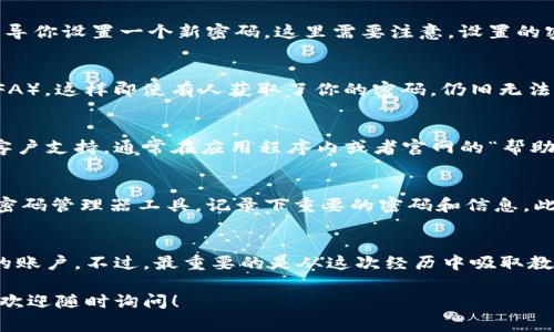 Tokenim是一款用于加密、数字货币管理和交易的应用程序。在使用这类应用时，忘记密码是一件非常常见的事情。如果你忘记了Tokenim的密码，不用担心，这里有一些步骤可以帮助你找回密码。

第一步：查看应用程序的恢复选项
大多数加密钱包或管理应用程序都会提供密码恢复或重置的选项。打开Tokenim应用，查看是否有类似“忘记密码”的链接或按钮。通常在登录页面的下方就是。

第二步：验证身份
如果你找到“忘记密码”的链接，点击后通常会要求你输入与账户相关的电子邮件地址或手机号码。系统会向你提供的联系方式发送一个验证码或重置链接。根据提示完成身份验证的步骤。

第三步：通过电子邮件或短信重设密码
你会收到一封邮件或短信，里面会有重设密码的链接。点击链接后，系统会引导你设置一个新密码。这里需要注意，设置的密码应该是一个强密码，包含字母、数字和特殊字符，尽量避免使用个人信息。

第四步：安全性提示
重新设定密码完成后，请记得检查你的账户安全性。最好是开启双重验证（2FA），这样即使有人获取了你的密码，仍旧无法轻易登录你的账户。确保你的电子邮件和手机都很安全。

第五步：联系客户支持
如果以上步骤你都完成了，但仍然无法找回你的密码，建议联系Tokenim的客户支持。通常在应用程序内或者官网的“帮助中心”都有联系方式。解释你的情况，客服通常会提供进一步的帮助。

第六步：预防措施
找回密码很重要，但更重要的是如何预防密码遗忘的情况。你可以考虑使用密码管理器工具，记录下重要的密码和信息。此外，保持密码定期更新，能够提高账户的安全性。

总结
忘记Tokenim密码并不可怕，按照上述步骤操作，你很可能能够顺利找回你的账户。不过，最重要的是从这次经历中吸取教训，将密码管理好，避免将来再次陷入类似的困境。

希望以上信息能够帮助到你，顺利找回Tokenim账户密码。如果有其他问题，欢迎随时询问！